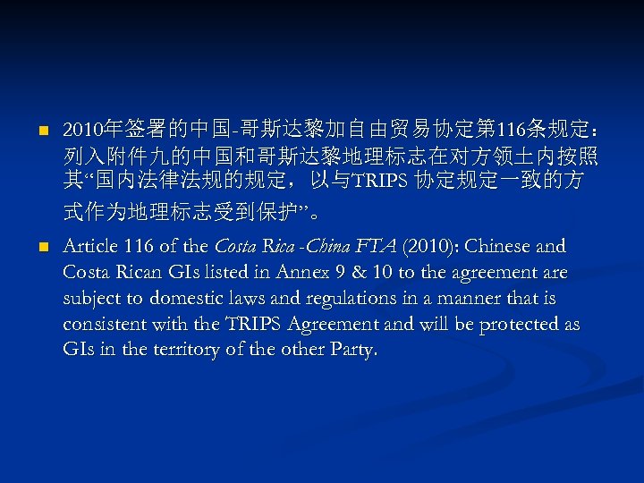 n 2010年签署的中国-哥斯达黎加自由贸易协定第 116条规定： 列入附件九的中国和哥斯达黎地理标志在对方领土内按照 其“国内法律法规的规定，以与TRIPS 协定规定一致的方 式作为地理标志受到保护”。 n Article 116 of the Costa Rica