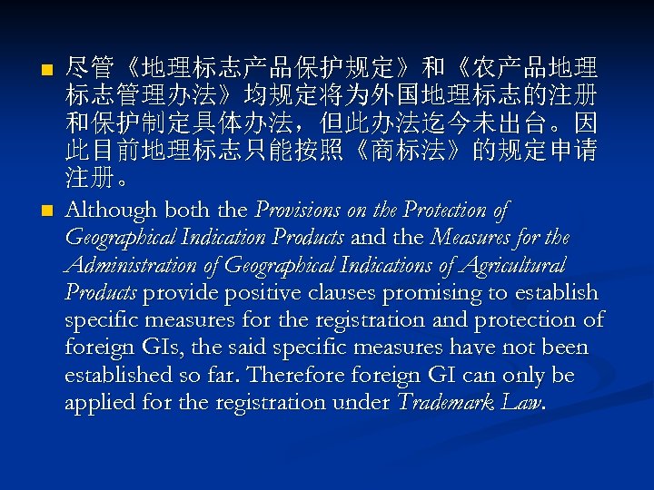 n n 尽管《地理标志产品保护规定》和《农产品地理 标志管理办法》均规定将为外国地理标志的注册 和保护制定具体办法，但此办法迄今未出台。因 此目前地理标志只能按照《商标法》的规定申请 注册。 Although both the Provisions on the Protection