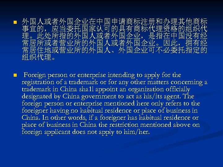 n 外国人或者外国企业在中国申请商标注册和办理其他商标 事宜的，应当委托国家认可的具有商标代理资格的组织代 理。此处所指的外国人或者外国企业，是指在中国没有经 常居所或者营业所的外国人或者外国企业。因此，拥有经 常居住地或营业所的外国人、外国企业可不必委托指定的 组织代理。 n Foreign person or enterprise intending to