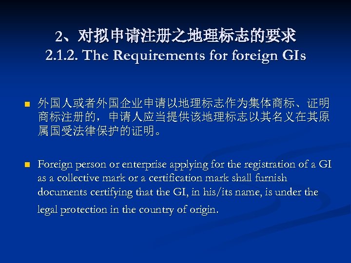 2、对拟申请注册之地理标志的要求 2. 1. 2. The Requirements foreign GIs n 外国人或者外国企业申请以地理标志作为集体商标、证明 商标注册的，申请人应当提供该地理标志以其名义在其原 属国受法律保护的证明。 n Foreign