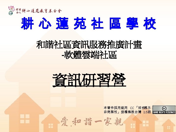 耕心蓮苑社區學校 和諧社區資訊服務推廣計畫 -軟體雲端社區 資訊研習營 本著作採用創用 CC 「姓名 標示 非商業性」授權條款台灣 2. 5版 