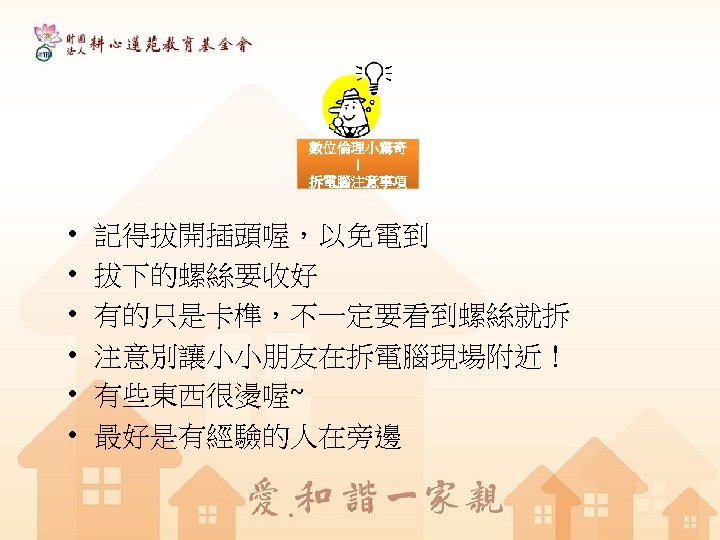 數位倫理小驚奇 ！ 拆電腦注意事項 • • • 記得拔開插頭喔，以免電到 拔下的螺絲要收好 有的只是卡榫，不一定要看到螺絲就拆 注意別讓小小朋友在拆電腦現場附近！ 有些東西很燙喔~ 最好是有經驗的人在旁邊 