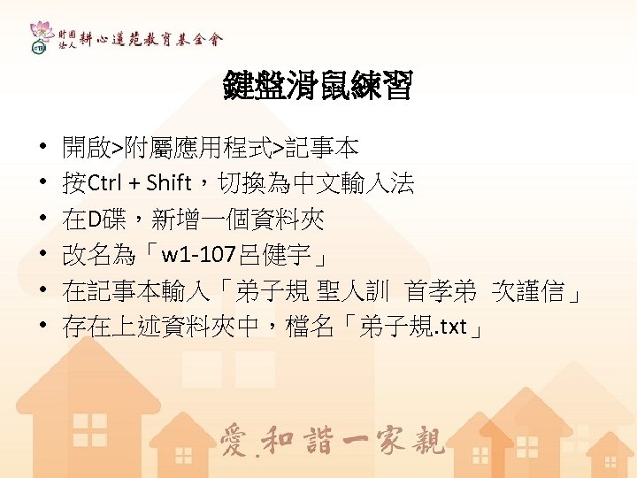 鍵盤滑鼠練習 • • • 開啟>附屬應用程式>記事本 按Ctrl + Shift，切換為中文輸入法 在D碟，新增一個資料夾 改名為「w 1 -107呂健宇」 在記事本輸入「弟子規 聖人訓