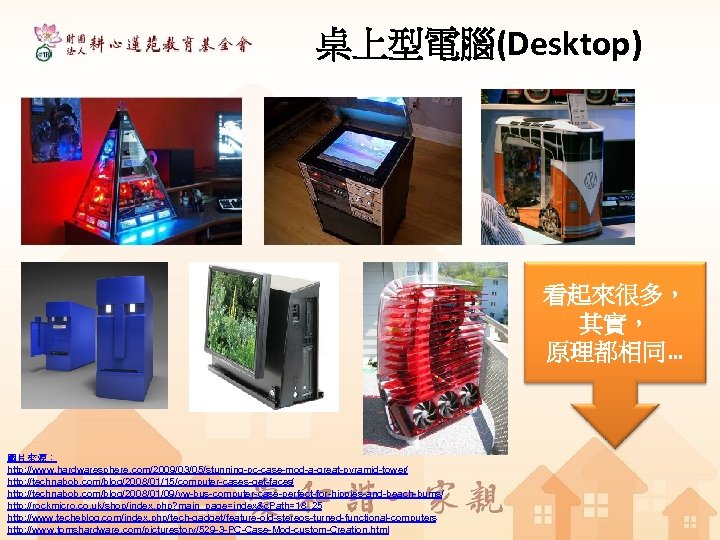 桌上型電腦(Desktop) 看起來很多， 其實， 原理都相同… 圖片來源： http: //www. hardwaresphere. com/2009/03/05/stunning-pc-case-mod-a-great-pyramid-tower/ http: //technabob. com/blog/2008/01/15/computer-cases-get-faces/ http: //technabob.