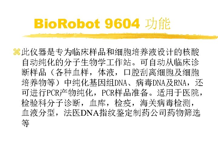 Bio. Robot 9604 功能 z 此仪器是专为临床样品和细胞培养液设计的核酸 自动纯化的分子生物学 作站。可自动从临床诊 断样品（各种血样，体液，口腔刮离细胞及细胞 培养物等）中纯化基因组DNA、病毒DNA及RNA，还 可进行PCR产物纯化，PCR样品准备。适用于医院， 检验科分子诊断，血库，检疫，海关病毒检测， 血液分型，法医DNA指纹鉴定制药公司药物筛选 等