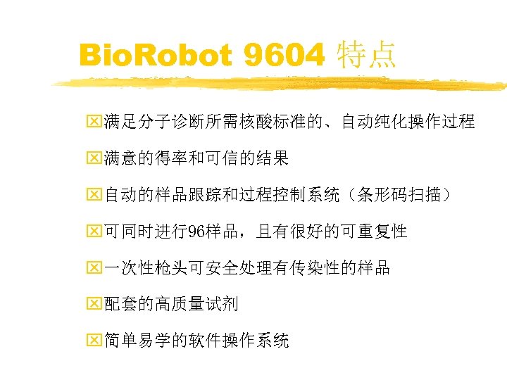 Bio. Robot 9604 特点 x满足分子诊断所需核酸标准的、自动纯化操作过程 x满意的得率和可信的结果 x自动的样品跟踪和过程控制系统（条形码扫描） x可同时进行96样品，且有很好的可重复性 x一次性枪头可安全处理有传染性的样品 x配套的高质量试剂 x简单易学的软件操作系统 