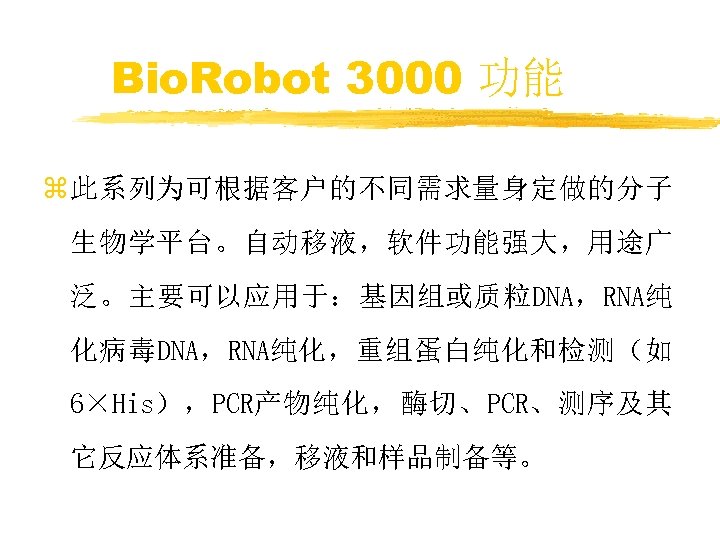 Bio. Robot 3000 功能 z 此系列为可根据客户的不同需求量身定做的分子 生物学平台。自动移液，软件功能强大，用途广 泛。主要可以应用于：基因组或质粒DNA，RNA纯 化病毒DNA，RNA纯化，重组蛋白纯化和检测（如 6×His），PCR产物纯化，酶切、PCR、测序及其 它反应体系准备，移液和样品制备等。 