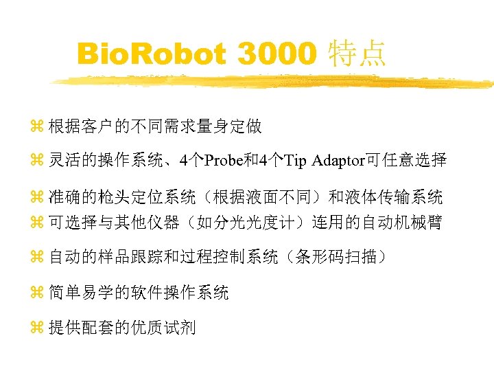 Bio. Robot 3000 特点 z 根据客户的不同需求量身定做 z 灵活的操作系统、4个Probe和4个Tip Adaptor可任意选择 z 准确的枪头定位系统（根据液面不同）和液体传输系统 z 可选择与其他仪器（如分光光度计）连用的自动机械臂 z