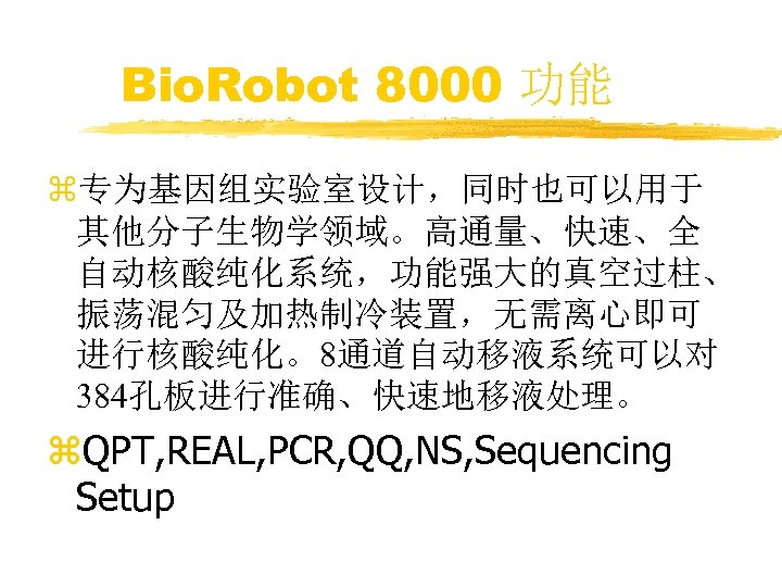 Bio. Robot 8000 功能 z专为基因组实验室设计，同时也可以用于 其他分子生物学领域。高通量、快速、全 自动核酸纯化系统，功能强大的真空过柱、 振荡混匀及加热制冷装置，无需离心即可 进行核酸纯化。8通道自动移液系统可以对 384孔板进行准确、快速地移液处理。 z. QPT, REAL, PCR,