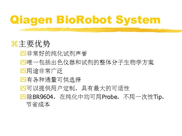 Qiagen Bio. Robot System z主要优势 y非常好的纯化试剂声誉 y唯一包括出色仪器和试剂的整体分子生物学方案 y用途非常广泛 y有各种通量可供选择 y可以提供用户定制，具有最大的可适性 y除BR 9604，在纯化中均可用Probe，不用一次性Tip， 节省成本 