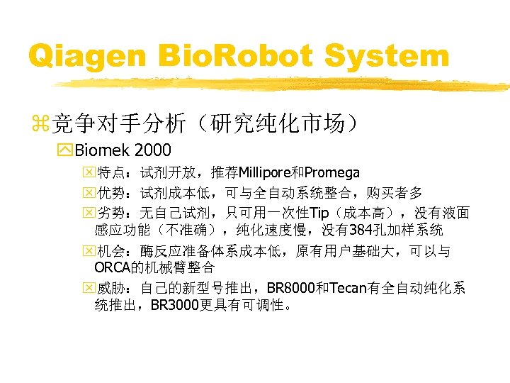 Qiagen Bio. Robot System z竞争对手分析（研究纯化市场） y. Biomek 2000 x特点：试剂开放，推荐Millipore和Promega x优势：试剂成本低，可与全自动系统整合，购买者多 x劣势：无自己试剂，只可用一次性Tip（成本高），没有液面 感应功能（不准确），纯化速度慢，没有384孔加样系统 x机会：酶反应准备体系成本低，原有用户基础大，可以与 ORCA的机械臂整合