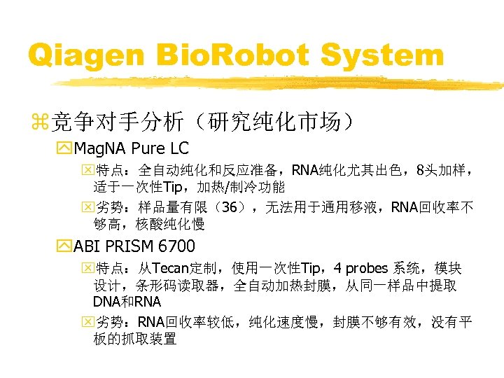 Qiagen Bio. Robot System z竞争对手分析（研究纯化市场） y. Mag. NA Pure LC x特点：全自动纯化和反应准备，RNA纯化尤其出色，8头加样， 适于一次性Tip，加热/制冷功能 x劣势：样品量有限（36），无法用于通用移液，RNA回收率不 够高，核酸纯化慢