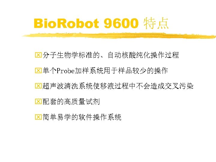 Bio. Robot 9600 特点 x分子生物学标准的、自动核酸纯化操作过程 x单个Probe加样系统用于样品较少的操作 x超声波清洗系统使移液过程中不会造成交叉污染 x配套的高质量试剂 x简单易学的软件操作系统 