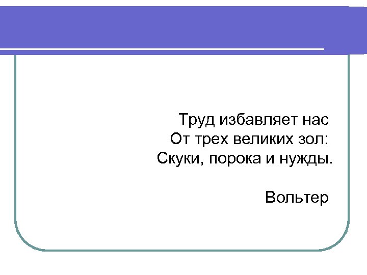 Труд избавляет нас От трех великих зол: Скуки, порока и нужды. Вольтер 