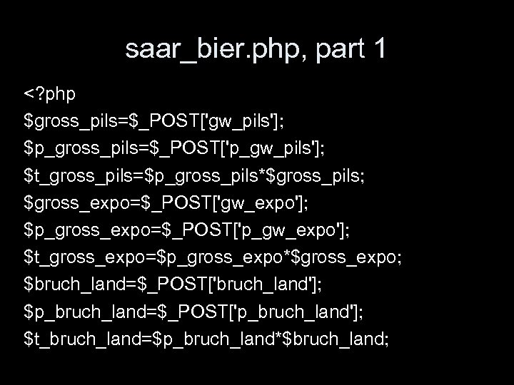 saar_bier. php, part 1 <? php $gross_pils=$_POST['gw_pils']; $p_gross_pils=$_POST['p_gw_pils']; $t_gross_pils=$p_gross_pils*$gross_pils; $gross_expo=$_POST['gw_expo']; $p_gross_expo=$_POST['p_gw_expo']; $t_gross_expo=$p_gross_expo*$gross_expo; $bruch_land=$_POST['bruch_land']; $p_bruch_land=$_POST['p_bruch_land'];