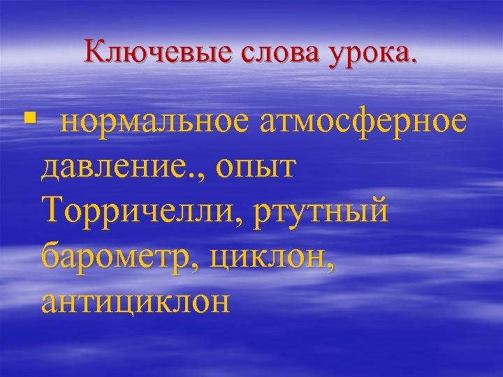 Ключевые слова урока. § нормальное атмосферное давление. , опыт Торричелли, ртутный барометр, циклон, антициклон