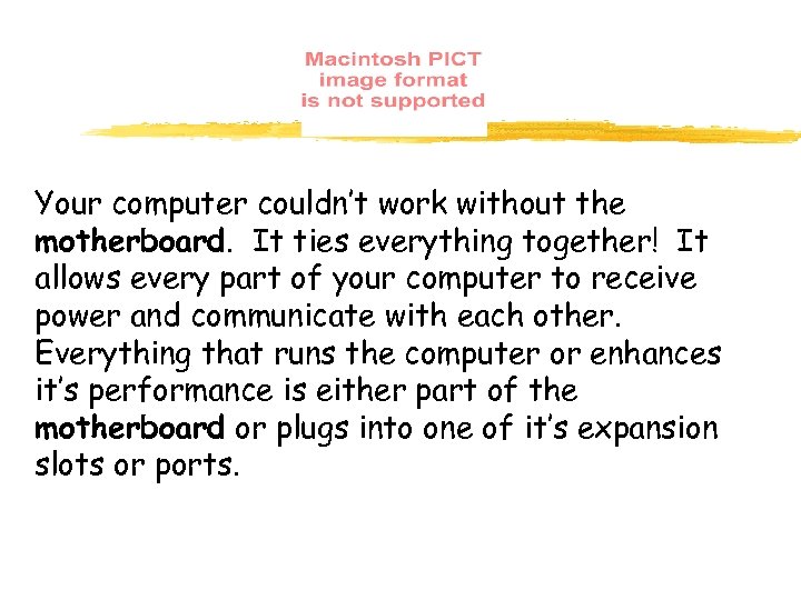 Your computer couldn’t work without the motherboard. It ties everything together! It allows every
