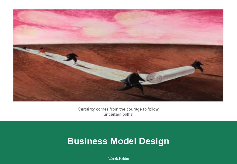 Certainty comes from the courage to follow uncertain paths Business Model Design Tarek Fahim