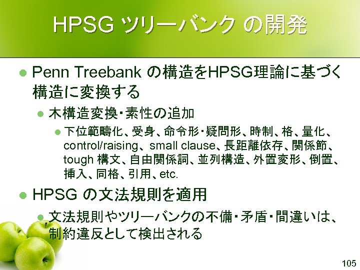 HPSG ツリーバンク の開発 l Penn Treebank の構造をHPSG理論に基づく 構造に変換する l 木構造変換・素性の追加 l 下位範疇化、受身、命令形・疑問形、時制、格、量化、 control/raising、 small