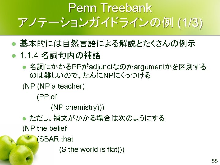 Penn Treebank アノテーションガイドラインの例 (1/3) l l 基本的には自然言語による解説とたくさんの例示 1. 1. 4 名詞句内の補語 名詞にかかるPPがadjunctなのかargumentかを区別する のは難しいので、たんにNPにくっつける (NP