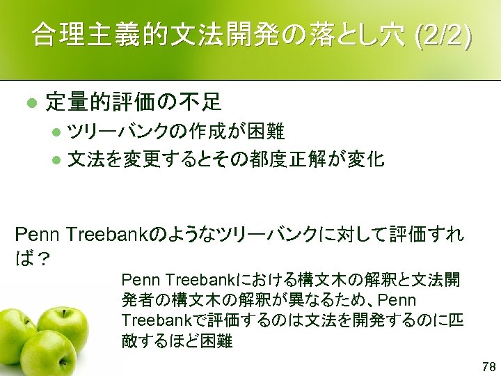 合理主義的文法開発の落とし穴 (2/2) l 定量的評価の不足 ツリーバンクの作成が困難 l 文法を変更するとその都度正解が変化 l Penn Treebankのようなツリーバンクに対して評価すれ ば？ Penn Treebankにおける構文木の解釈と文法開 発者の構文木の解釈が異なるため、Penn