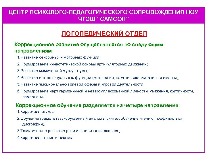 ЦЕНТР ПСИХОЛОГО-ПЕДАГОГИЧЕСКОГО СОПРОВОЖДЕНИЯ НОУ ЧГЭШ “САМСОН” ЛОГОПЕДИЧЕСКИЙ ОТДЕЛ Коррекционное развитие осуществляется по следующим направлениям: