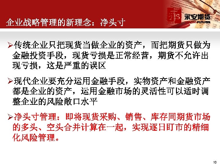 企业战略管理的新理念：净头寸 Ø传统企业只把现货当做企业的资产，而把期货只做为 金融投资手段，现货亏损是正常经营，期货不允许出 现亏损，这是严重的误区 Ø现代企业要充分运用金融手段，实物资产和金融资产 都是企业的资产，运用金融市场的灵活性可以适时调 整企业的风险敞口水平 Ø净头寸管理：即将现货采购、销售、库存同期货市场 的多头、空头合并计算在一起，实现逐日盯市的精细 化风险管理。 10 