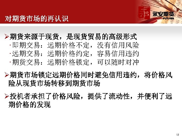 对期货市场的再认识 Ø期货来源于现货，是现货贸易的高级形式 • 即期交易：远期价格不定，没有信用风险 • 远期交易：远期价格约定，容易信用违约 • 期货交易：远期价格锁定，可以随时对冲 Ø期货市场锁定远期价格同时避免信用违约，将价格风 险从现货市场转移到期货市场 Ø投机者承担了价格风险，提供了流动性，并便利了远 期价格的发现 13 
