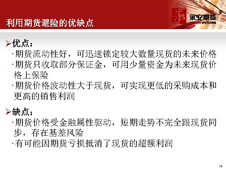 利用期货避险的优缺点 Ø优点： • 期货流动性好，可迅速锁定较大数量现货的未来价格 • 期货只收取部分保证金，可用少量资金为未来现货价 格上保险 • 期货价格波动性大于现货，可实现更低的采购成本和 更高的销售利润 Ø缺点： • 期货价格受金融属性驱动，短期走势不完全跟现货同 步，存在基差风险