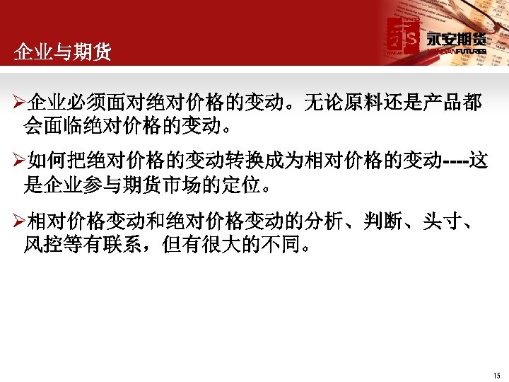 企业与期货 Ø企业必须面对绝对价格的变动。无论原料还是产品都 会面临绝对价格的变动。 Ø如何把绝对价格的变动转换成为相对价格的变动----这 是企业参与期货市场的定位。 Ø相对价格变动和绝对价格变动的分析、判断、头寸、 风控等有联系，但有很大的不同。 15 