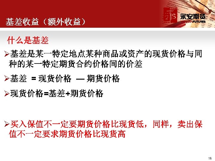 基差收益（额外收益） 什么是基差 Ø基差是某一特定地点某种商品或资产的现货价格与同 种的某一特定期货合约价格间的价差 Ø基差 = 现货价格 — 期货价格 Ø现货价格=基差+期货价格 Ø买入保值不一定要期货价格比现货低，同样，卖出保 值不一定要求期货价格比现货高 16 