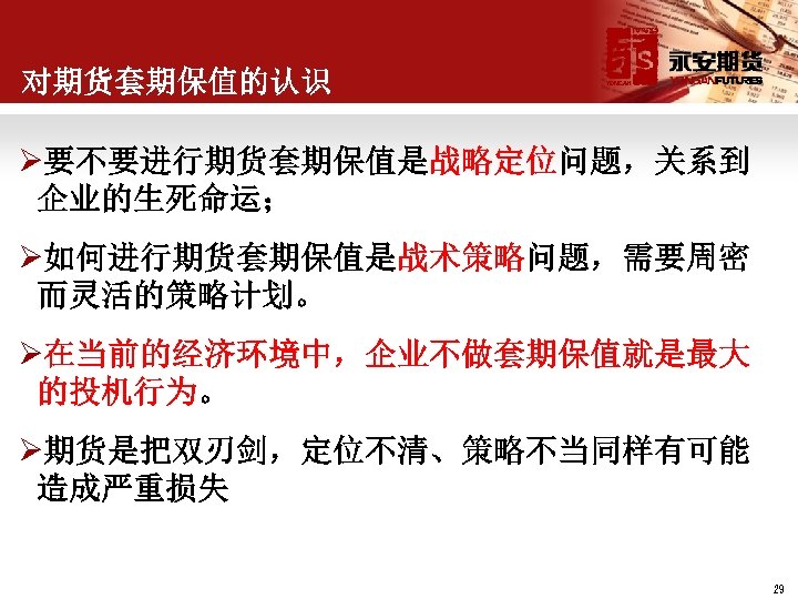 对期货套期保值的认识 Ø要不要进行期货套期保值是战略定位问题，关系到 企业的生死命运； Ø如何进行期货套期保值是战术策略问题，需要周密 而灵活的策略计划。 Ø在当前的经济环境中，企业不做套期保值就是最大 的投机行为。 Ø期货是把双刃剑，定位不清、策略不当同样有可能 造成严重损失 29 