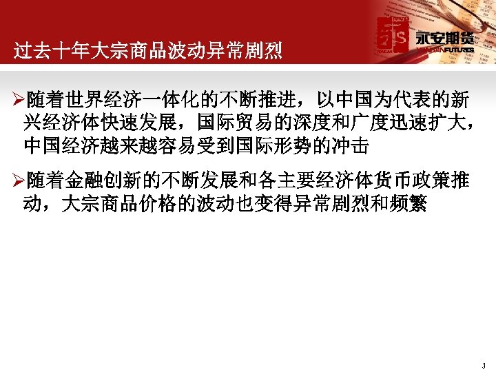 过去十年大宗商品波动异常剧烈 Ø随着世界经济一体化的不断推进，以中国为代表的新 兴经济体快速发展，国际贸易的深度和广度迅速扩大， 中国经济越来越容易受到国际形势的冲击 Ø随着金融创新的不断发展和各主要经济体货币政策推 动，大宗商品价格的波动也变得异常剧烈和频繁 3 