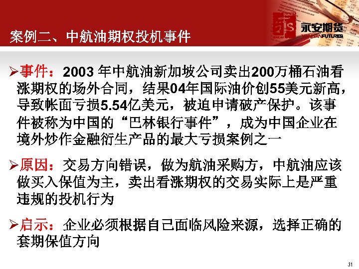 案例二、中航油期权投机事件 Ø事件： 2003 年中航油新加坡公司卖出 200万桶石油看 涨期权的场外合同，结果 04年国际油价创 55美元新高， 导致帐面亏损 5. 54亿美元，被迫申请破产保护。该事 件被称为中国的“巴林银行事件”，成为中国企业在 境外炒作金融衍生产品的最大亏损案例之一 Ø原因：交易方向错误，做为航油采购方，中航油应该
