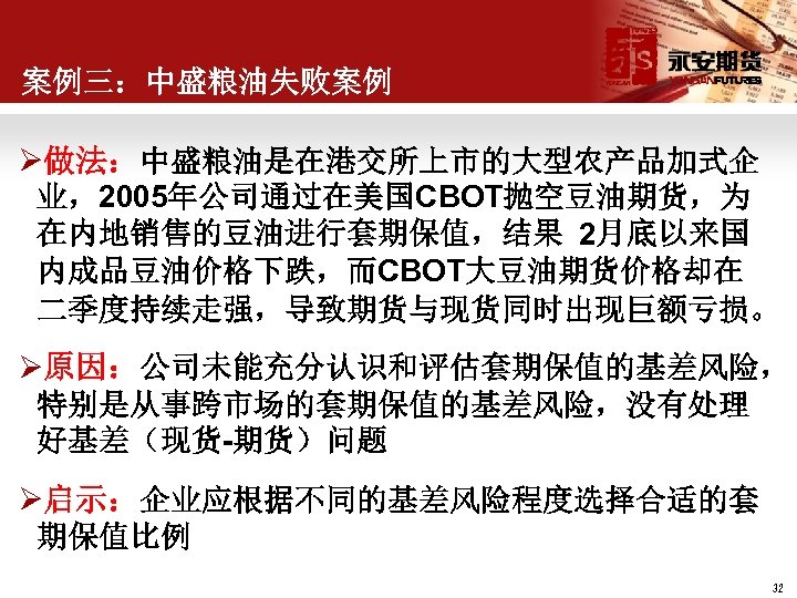 案例三：中盛粮油失败案例 Ø做法：中盛粮油是在港交所上市的大型农产品加式企 业，2005年公司通过在美国CBOT抛空豆油期货，为 在内地销售的豆油进行套期保值，结果 2月底以来国 内成品豆油价格下跌，而CBOT大豆油期货价格却在 二季度持续走强，导致期货与现货同时出现巨额亏损。 Ø原因：公司未能充分认识和评估套期保值的基差风险， 特别是从事跨市场的套期保值的基差风险，没有处理 好基差（现货-期货）问题 Ø启示：企业应根据不同的基差风险程度选择合适的套 期保值比例 32 