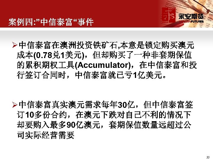 案例四: ”中信泰富“事件 Ø中信泰富在澳洲投资铁矿石, 本意是锁定购买澳元 成本(0. 78兑 1美元)，但却购买了一种非套期保值 的累积期权 具(Accumulator)，在中信泰富和投 行签订合同时，中信泰富就已亏 1亿美元。 Ø中信泰富真实澳元需求每年 30亿，但中信泰富签 订