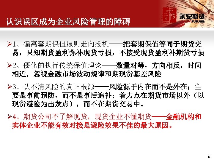 认识误区成为企业风险管理的障碍 Ø 1、偏离套期保值原则走向投机——把套期保值等同于期货交 易，只知期货盈利弥补现货亏损，不接受现货盈利补期货亏损 Ø 2、僵化的执行传统保值理论——数量对等，方向相反，时间 相近，忽视金融市场波动规律和期现货基差风险 Ø 3、认不清风险的真正根源——风险源于内在而不是外在；主 要是事前预防，而不是事后追补；着力点在期货市场以外（以 现货避险为出发点），而不在期货交易中。 Ø 4、期货公司不了解现货，现货企业不懂期货——金融机构和 实体企业不能有效对接是避险效果不佳的最大原因。