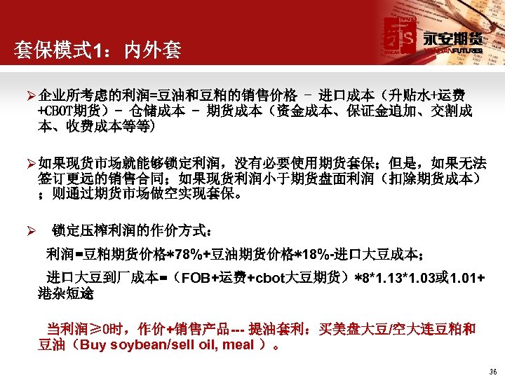 套保模式 1：内外套 Ø 企业所考虑的利润=豆油和豆粕的销售价格 - 进口成本（升贴水+运费 +CBOT期货）- 仓储成本 - 期货成本（资金成本、保证金追加、交割成 本、收费成本等等) Ø 如果现货市场就能够锁定利润，没有必要使用期货套保；但是，如果无法 签订更远的销售合同；如果现货利润小于期货盘面利润（扣除期货成本）