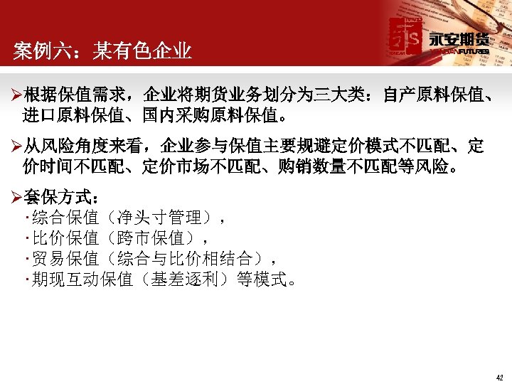 案例六：某有色企业 Ø根据保值需求，企业将期货业务划分为三大类：自产原料保值、 进口原料保值、国内采购原料保值。 Ø从风险角度来看，企业参与保值主要规避定价模式不匹配、定 价时间不匹配、定价市场不匹配、购销数量不匹配等风险。 Ø套保方式： • 综合保值（净头寸管理）， • 比价保值（跨市保值）， • 贸易保值（综合与比价相结合）， • 期现互动保值（基差逐利）等模式。