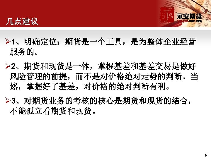 几点建议 Ø 1、明确定位：期货是一个 具，是为整体企业经营 服务的。 Ø 2、期货和现货是一体，掌握基差和基差交易是做好 风险管理的前提，而不是对价格绝对走势的判断。当 然，掌握好了基差，对价格的绝对判断有利。 Ø 3、对期货业务的考核的核心是期货和现货的结合， 不能孤立看期货和现货。 44 