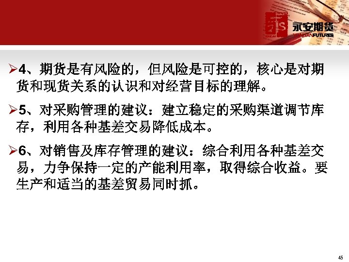 Ø 4、期货是有风险的，但风险是可控的，核心是对期 货和现货关系的认识和对经营目标的理解。 Ø 5、对采购管理的建议：建立稳定的采购渠道调节库 存，利用各种基差交易降低成本。 Ø 6、对销售及库存管理的建议：综合利用各种基差交 易，力争保持一定的产能利用率，取得综合收益。要 生产和适当的基差贸易同时抓。 45 
