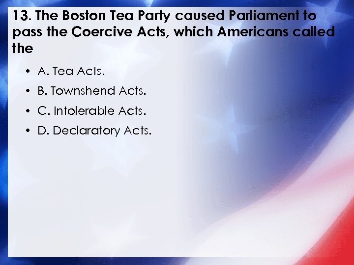 13. The Boston Tea Party caused Parliament to pass the Coercive Acts, which Americans