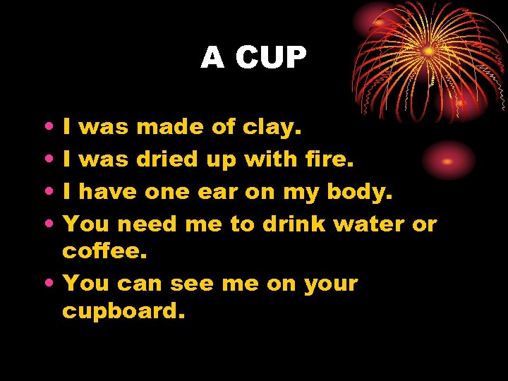 A CUP • • I was made of clay. I was dried up with