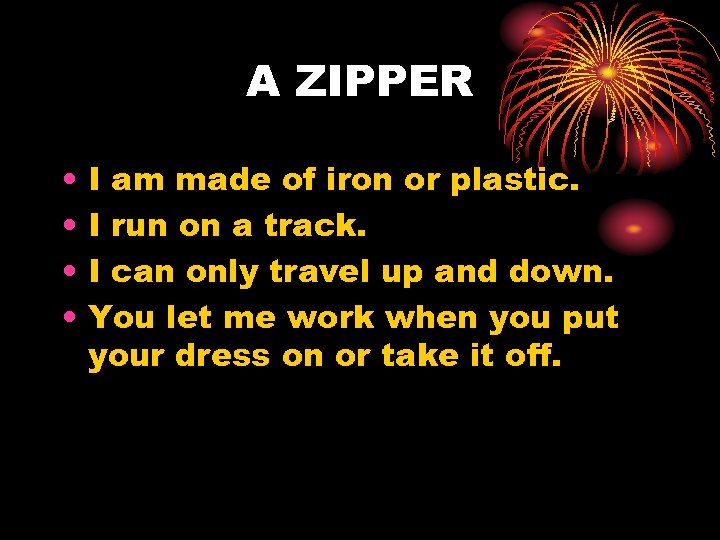A ZIPPER • • I am made of iron or plastic. I run on