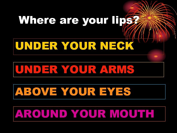 Where are your lips? UNDER YOUR NECK UNDER YOUR ARMS ABOVE YOUR EYES AROUND