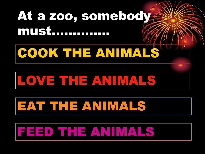 At a zoo, somebody must…………. . COOK THE ANIMALS LOVE THE ANIMALS EAT THE