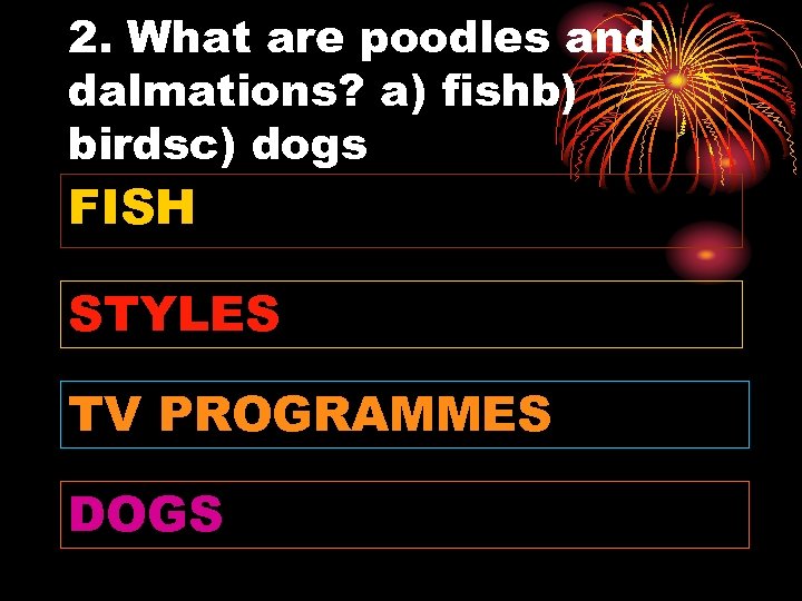 2. What are poodles and dalmations? a) fishb) birdsc) dogs FISH STYLES TV PROGRAMMES
