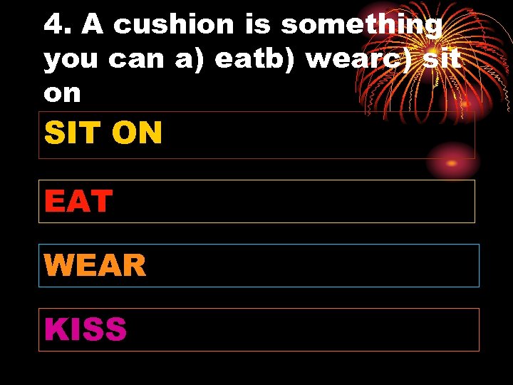 4. A cushion is something you can a) eatb) wearc) sit on SIT ON