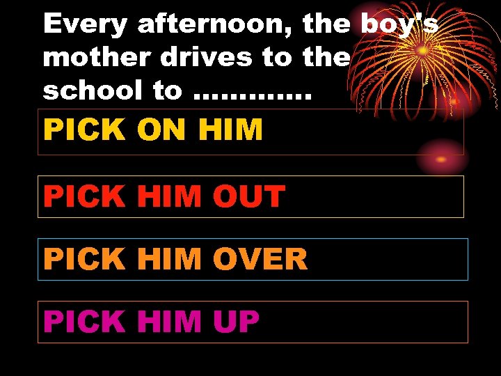 Every afternoon, the boy's mother drives to the school to …………. PICK ON HIM