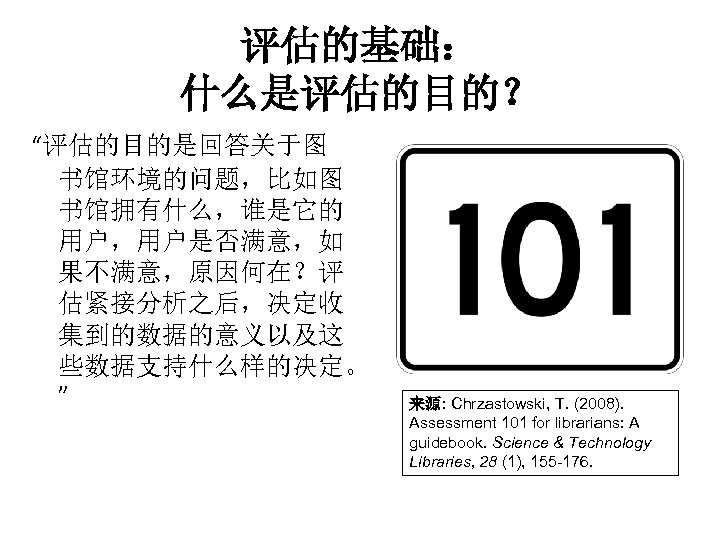 评估的基础： 什么是评估的目的？ “评估的目的是回答关于图 书馆环境的问题，比如图 书馆拥有什么，谁是它的 用户，用户是否满意，如 果不满意，原因何在？评 估紧接分析之后，决定收 集到的数据的意义以及这 些数据支持什么样的决定。 ” 来源: Chrzastowski, T.